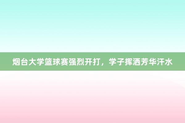 烟台大学篮球赛强烈开打，学子挥洒芳华汗水