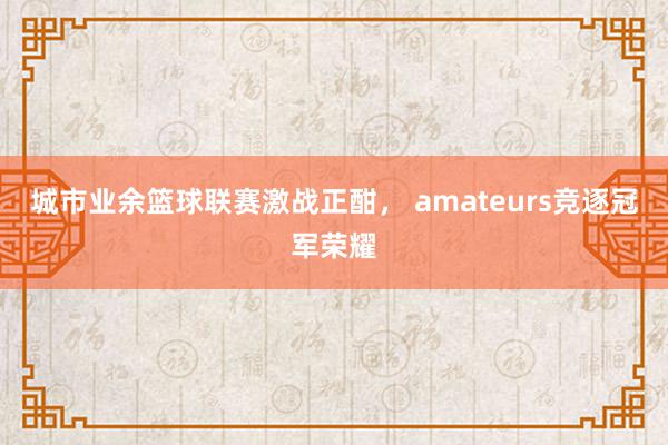 城市业余篮球联赛激战正酣， amateurs竞逐冠军荣耀