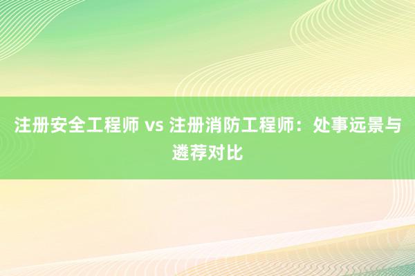 注册安全工程师 vs 注册消防工程师：处事远景与遴荐对比